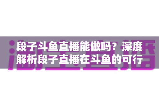 段子斗鱼直播能做吗？深度解析段子直播在斗鱼的可行性、玩法与变现攻略