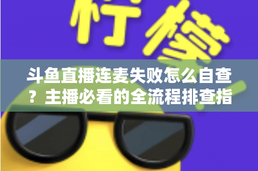 斗鱼直播连麦失败怎么自查？主播必看的全流程排查指南，快速恢复连麦互动