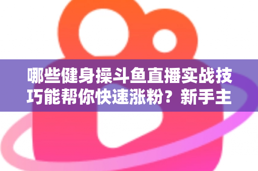 哪些健身操斗鱼直播实战技巧能帮你快速涨粉？新手主播必备全攻略