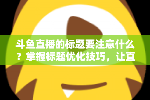 斗鱼直播的标题要注意什么?掌握标题优化技巧,让直播间人气快速攀升 斗鱼直播的标题要注意什么?掌握标题优化技巧,让直播间人气快速攀升