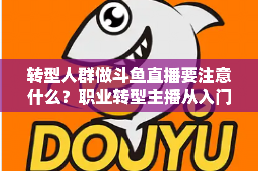 转型人群做斗鱼直播要注意什么？职业转型主播从入门到稳住的完整避坑指南