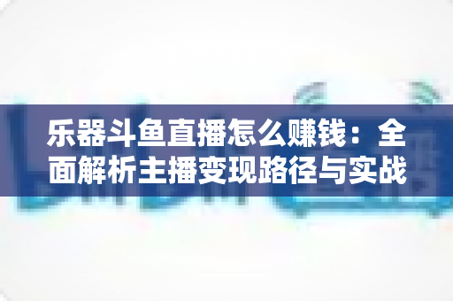 乐器斗鱼直播怎么赚钱：全面解析主播变现路径与实战技巧