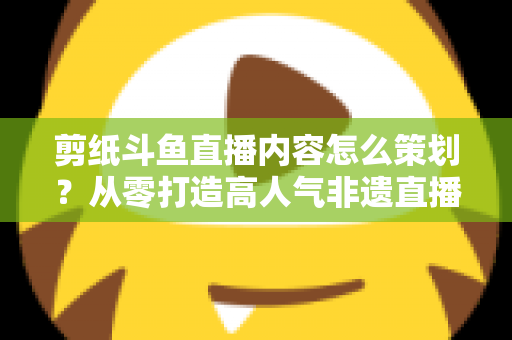 剪纸斗鱼直播内容怎么策划？从零打造高人气非遗直播间的完整方案