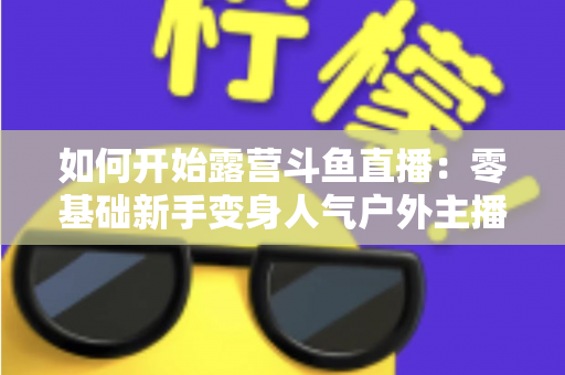 如何开始露营斗鱼直播：零基础新手变身人气户外主播的完整实战指南