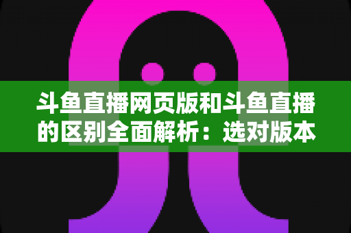 斗鱼直播网页版和斗鱼直播的区别全面解析：选对版本畅享极致直播体验