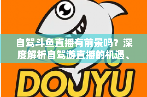 自驾斗鱼直播有前景吗?深度解析自驾游直播的机遇、挑战与变现之路 自驾斗鱼直播有前景吗?深度解析自驾游直播的机遇、挑战与变现之路