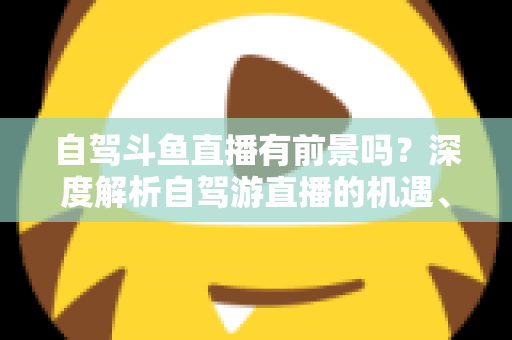 自驾斗鱼直播有前景吗？深度解析自驾游直播的机遇、挑战与变现之路