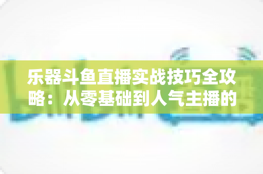 乐器斗鱼直播实战技巧全攻略:从零基础到人气主播的进阶秘籍 乐器斗鱼直播实战技巧全攻略:从零基础到人气主播的进阶秘籍