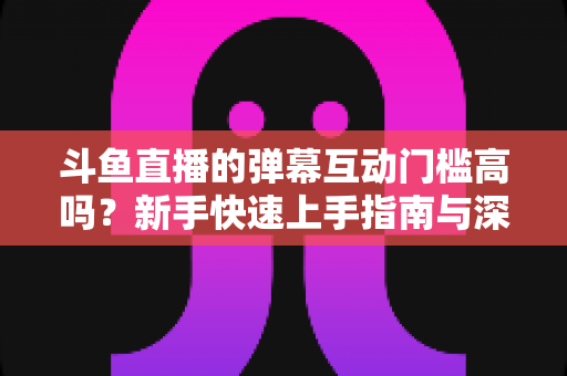 斗鱼直播的弹幕互动门槛高吗?新手快速上手指南与深度解析 斗鱼直播的弹幕互动门槛高吗?新手快速上手指南与深度解析
