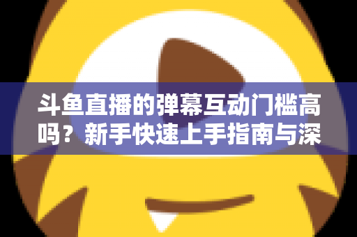 斗鱼直播的弹幕互动门槛高吗?新手快速上手指南与深度解析 斗鱼直播的弹幕互动门槛高吗?新手快速上手指南与深度解析