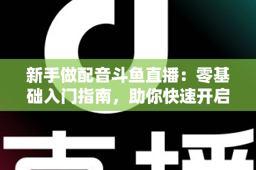 新手做配音斗鱼直播:零基础入门指南,助你快速开启声播之旅 新手做配音斗鱼直播:零基础入门指南,助你快速开启声播之旅