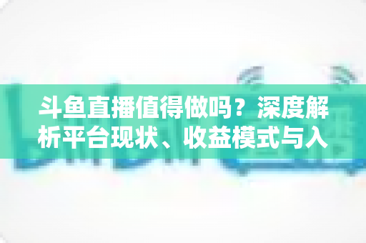 斗鱼直播值得做吗？深度解析平台现状、收益模式与入局建议