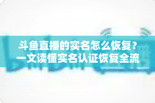 斗鱼直播的实名怎么恢复？一文读懂实名认证恢复全流程与实用技巧