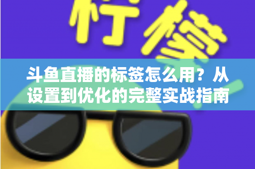斗鱼直播的标签怎么用？从设置到优化的完整实战指南，助你的直播间快速获得更多曝光与流量