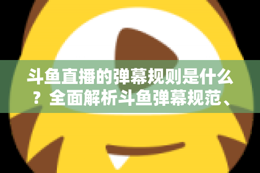 斗鱼直播的弹幕规则是什么？全面解析斗鱼弹幕规范、违禁内容与互动礼仪的完整指南