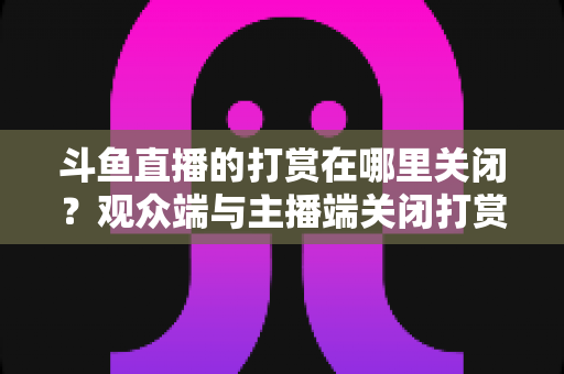 斗鱼直播的打赏在哪里关闭?观众端与主播端关闭打赏、限制消费的超详细实用指南 斗鱼直播的打赏在哪里关闭?观众端与主播端关闭打赏、限制消费的超详细实用指南