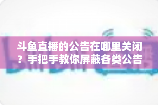斗鱼直播的公告在哪里关闭？手把手教你屏蔽各类公告的超实用指南