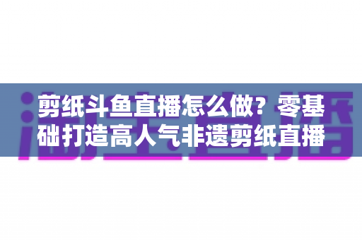 剪纸斗鱼直播怎么做？零基础打造高人气非遗剪纸直播间的全攻略