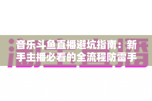 音乐斗鱼直播避坑指南:新手主播必看的全流程防雷手册 音乐斗鱼直播避坑指南:新手主播必看的全流程防雷手册