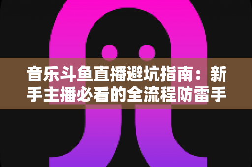 音乐斗鱼直播避坑指南:新手主播必看的全流程防雷手册 音乐斗鱼直播避坑指南:新手主播必看的全流程防雷手册
