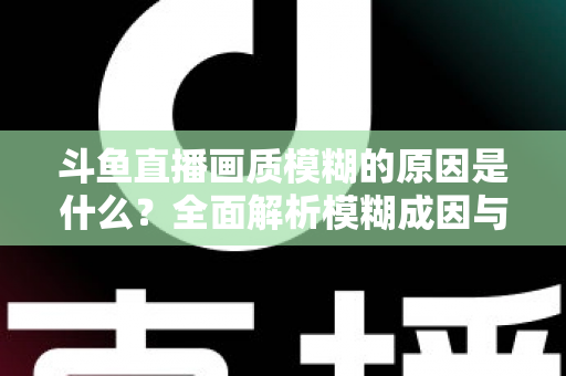 斗鱼直播画质模糊的原因是什么?全面解析模糊成因与高清观看实用指南 斗鱼直播画质模糊的原因是什么?全面解析模糊成因与高清观看实用指南