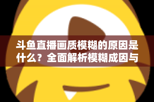 斗鱼直播画质模糊的原因是什么?全面解析模糊成因与高清观看实用指南 斗鱼直播画质模糊的原因是什么?全面解析模糊成因与高清观看实用指南