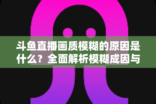 斗鱼直播画质模糊的原因是什么？全面解析模糊成因与高清观看实用指南