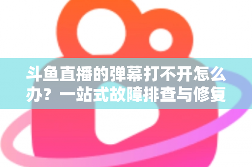 斗鱼直播的弹幕打不开怎么办？一站式故障排查与修复完全指南