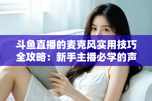 斗鱼直播的麦克风实用技巧全攻略：新手主播必学的声音优化指南