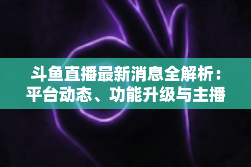 斗鱼直播最新消息全解析:平台动态、功能升级与主播生态一文看懂 斗鱼直播最新消息全解析:平台动态、功能升级与主播生态一文看懂