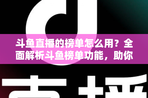 斗鱼直播的榜单怎么用？全面解析斗鱼榜单功能，助你玩转直播平台