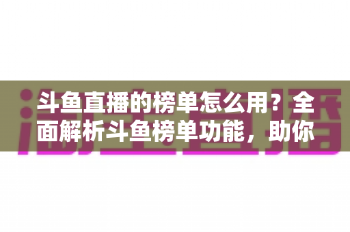 斗鱼直播的榜单怎么用？全面解析斗鱼榜单功能，助你玩转直播平台