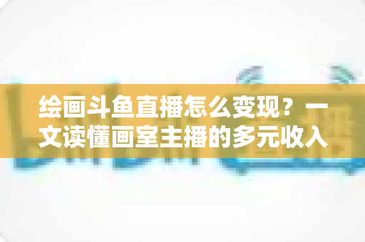绘画斗鱼直播怎么变现?一文读懂画室主播的多元收入渠道与实战运营指南 绘画斗鱼直播怎么变现?一文读懂画室主播的多元收入渠道与实战运营指南