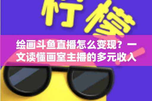 绘画斗鱼直播怎么变现？一文读懂画室主播的多元收入渠道与实战运营指南