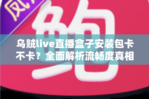 乌贼live直播盒子安装包卡不卡？全面解析流畅度真相与实用优化指南