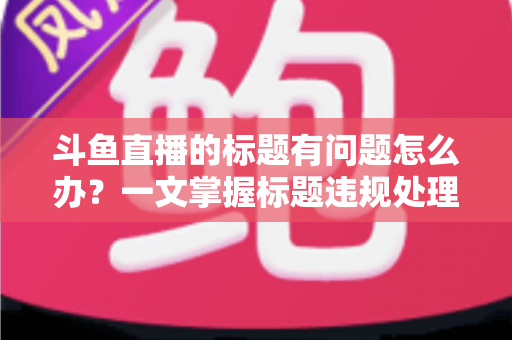 斗鱼直播的标题有问题怎么办？一文掌握标题违规处理方法与避坑指南