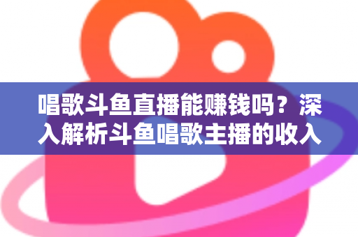 唱歌斗鱼直播能赚钱吗？深入解析斗鱼唱歌主播的收入来源与赚钱真相