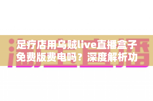足疗店用乌贼live直播盒子免费版费电吗？深度解析功耗、电费与省电技巧