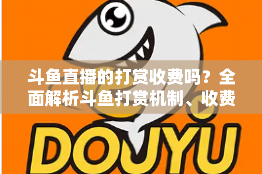 斗鱼直播的打赏收费吗？全面解析斗鱼打赏机制、收费标准与理性消费指南
