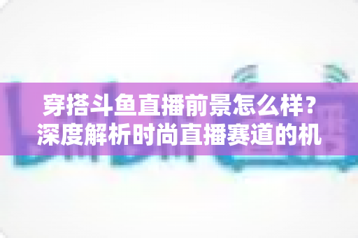 穿搭斗鱼直播前景怎么样？深度解析时尚直播赛道的机遇、挑战与变现路径