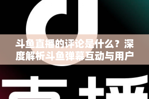 斗鱼直播的评论是什么？深度解析斗鱼弹幕互动与用户真实评价全攻略