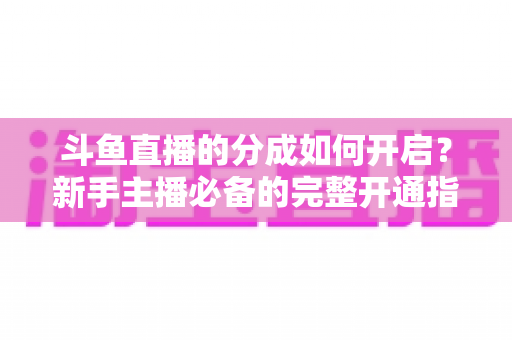 斗鱼直播的分成如何开启?新手主播必备的完整开通指南与收益详解 斗鱼直播的分成如何开启?新手主播必备的完整开通指南与收益详解