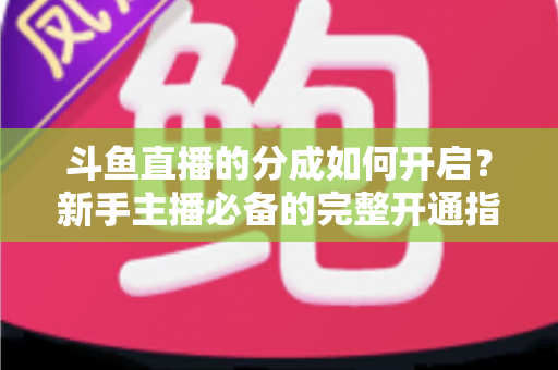 斗鱼直播的分成如何开启？新手主播必备的完整开通指南与收益详解