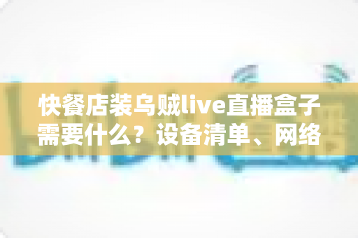 快餐店装乌贼live直播盒子需要什么?设备清单、网络要求与安装流程一站式全攻略 快餐店装乌贼live直播盒子需要什么?设备清单、网络要求与安装流程一站式全攻略