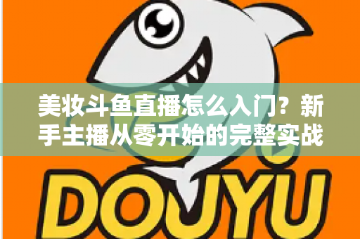 美妆斗鱼直播怎么入门?新手主播从零开始的完整实战指南与涨粉变现技巧 美妆斗鱼直播怎么入门?新手主播从零开始的完整实战指南与涨粉变现技巧