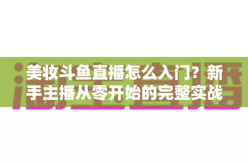 美妆斗鱼直播怎么入门?新手主播从零开始的完整实战指南与涨粉变现技巧 美妆斗鱼直播怎么入门?新手主播从零开始的完整实战指南与涨粉变现技巧