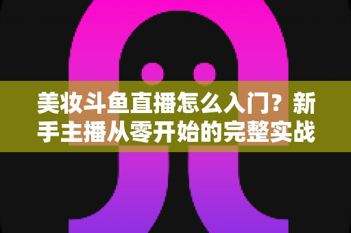美妆斗鱼直播怎么入门？新手主播从零开始的完整实战指南与涨粉变现技巧