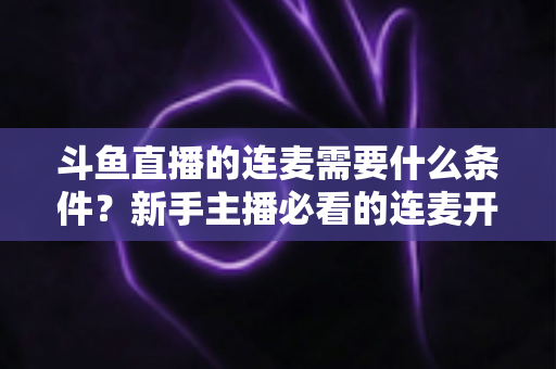 斗鱼直播的连麦需要什么条件?新手主播必看的连麦开通资格与操作全攻略 斗鱼直播的连麦需要什么条件?新手主播必看的连麦开通资格与操作全攻略
