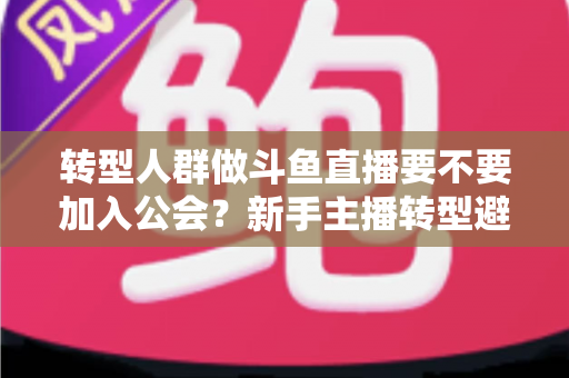 转型人群做斗鱼直播要不要加入公会？新手主播转型避坑全指南