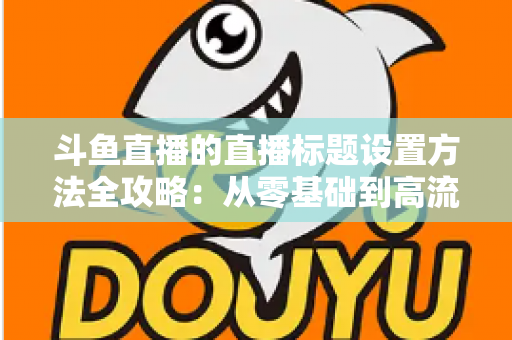 斗鱼直播的直播标题设置方法全攻略：从零基础到高流量标题的实操指南